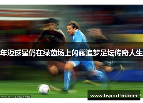 年迈球星仍在绿茵场上闪耀追梦足坛传奇人生