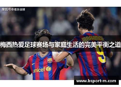 梅西热爱足球赛场与家庭生活的完美平衡之道