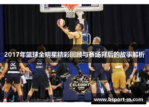 2017年篮球全明星精彩回顾与赛场背后的故事解析