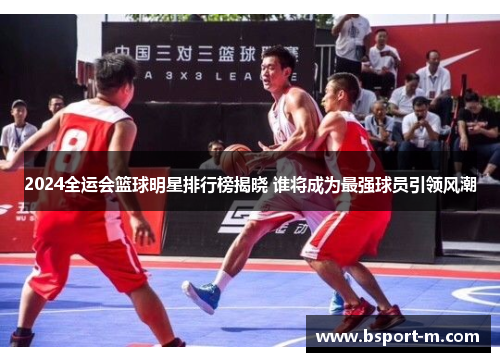 2024全运会篮球明星排行榜揭晓 谁将成为最强球员引领风潮