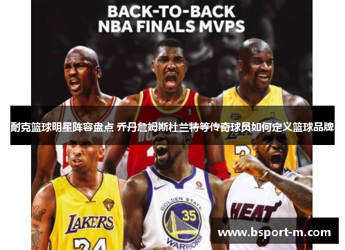 耐克篮球明星阵容盘点 乔丹詹姆斯杜兰特等传奇球员如何定义篮球品牌