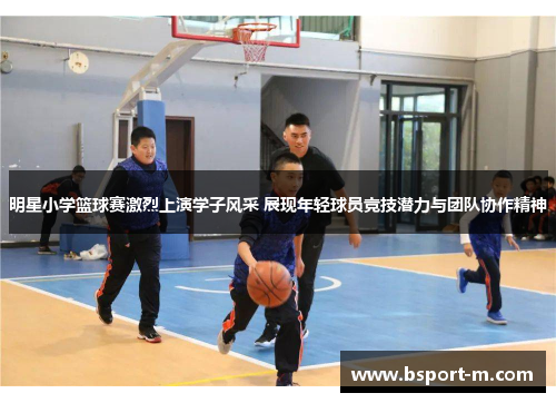明星小学篮球赛激烈上演学子风采 展现年轻球员竞技潜力与团队协作精神