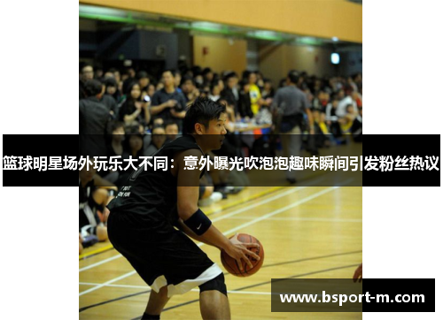 篮球明星场外玩乐大不同：意外曝光吹泡泡趣味瞬间引发粉丝热议